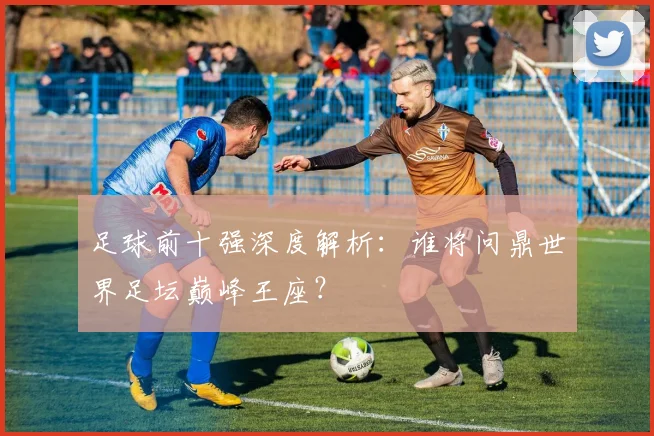 足球前十强深度解析：谁将问鼎世界足坛巅峰王座？