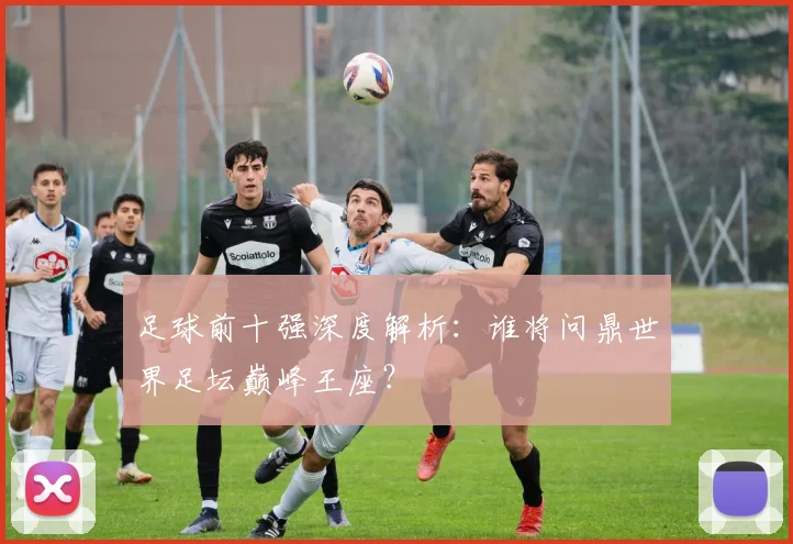 足球前十强深度解析：谁将问鼎世界足坛巅峰王座？
