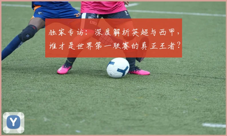 独家专访：深度解析英超与西甲，谁才是世界第一联赛的真正王者？