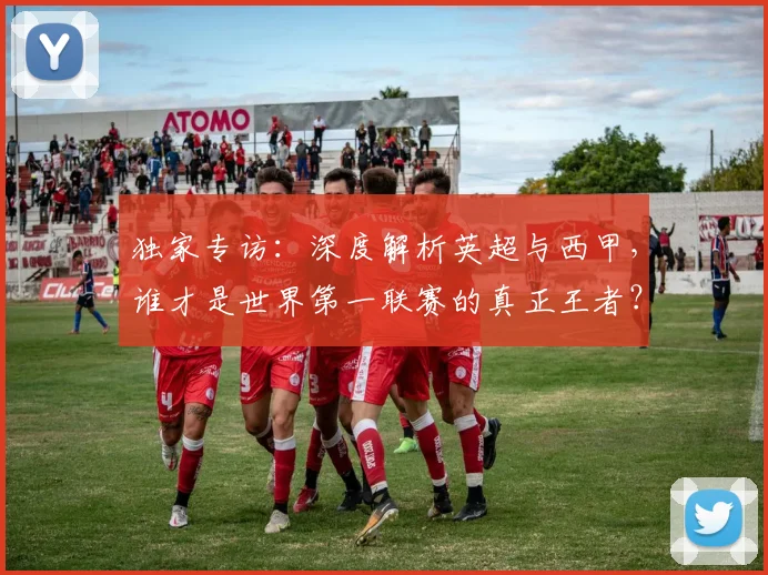 独家专访：深度解析英超与西甲，谁才是世界第一联赛的真正王者？