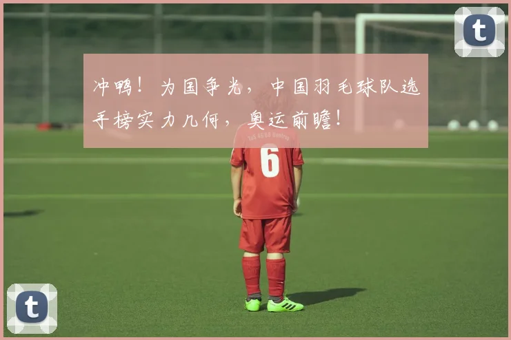 冲鸭！为国争光，中国羽毛球队选手榜实力几何，奥运前瞻！